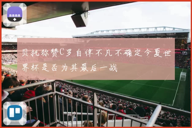 贝托称赞C罗自律不凡不确定今夏世界杯是否为其最后一战